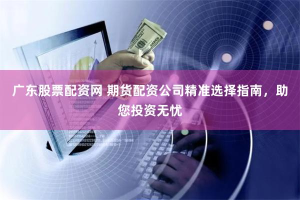 广东股票配资网 期货配资公司精准选择指南，助您投资无忧
