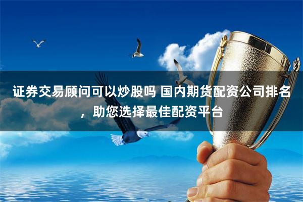 证券交易顾问可以炒股吗 国内期货配资公司排名,助您选择最佳配资平台