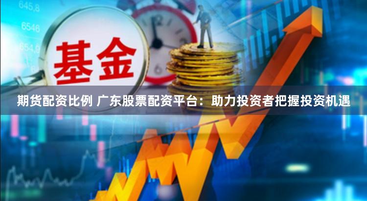 期货配资比例 广东股票配资平台：助力投资者把握投资机遇