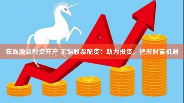 在线股票配资开户 无锡股票配资：助力投资，把握财富机遇