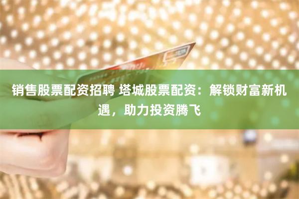 销售股票配资招聘 塔城股票配资：解锁财富新机遇，助力投资腾飞
