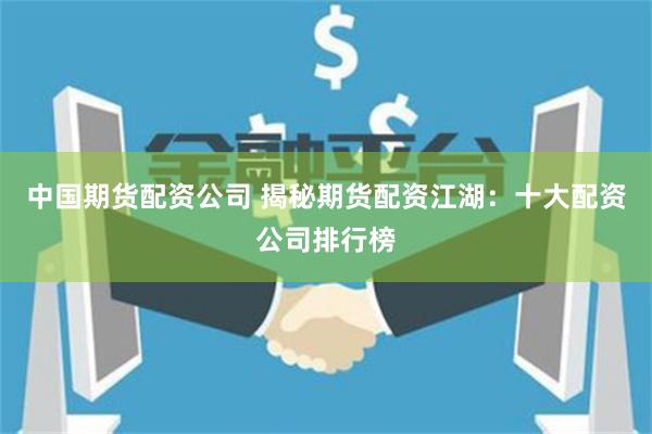 中国期货配资公司 揭秘期货配资江湖：十大配资公司排行榜