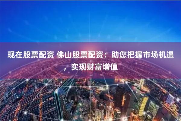 现在股票配资 佛山股票配资：助您把握市场机遇，实现财富增值