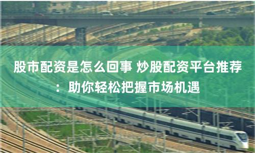 股市配资是怎么回事 炒股配资平台推荐：助你轻松把握市场机遇
