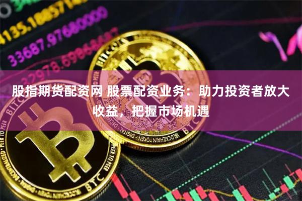 股指期货配资网 股票配资业务：助力投资者放大收益，把握市场机遇