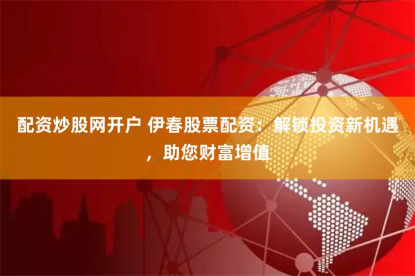 配资炒股网开户 伊春股票配资：解锁投资新机遇，助您财富增值