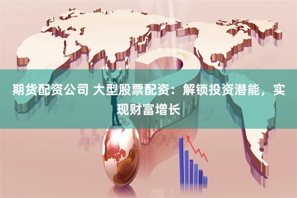 期货配资公司 大型股票配资：解锁投资潜能，实现财富增长