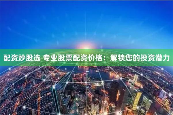 配资炒股选 专业股票配资价格：解锁您的投资潜力