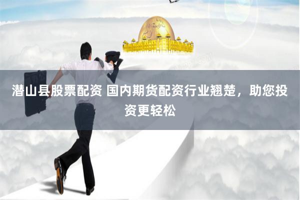 潜山县股票配资 国内期货配资行业翘楚，助您投资更轻松