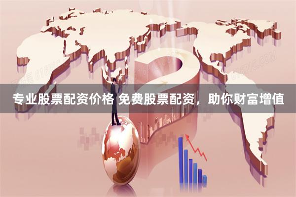 专业股票配资价格 免费股票配资，助你财富增值