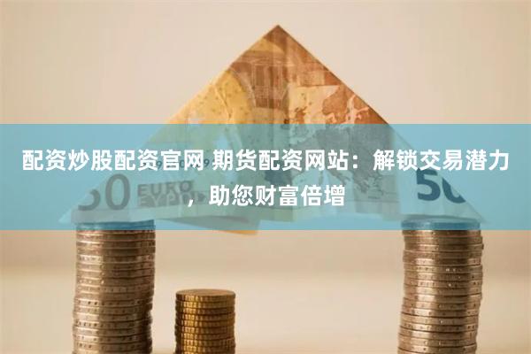 配资炒股配资官网 期货配资网站：解锁交易潜力，助您财富倍增
