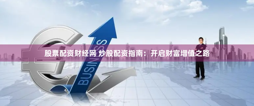 股票配资财经网 炒股配资指南：开启财富增值之路