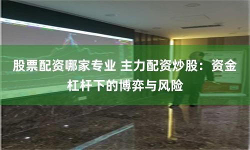 股票配资哪家专业 主力配资炒股：资金杠杆下的博弈与风险