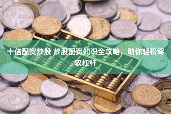 十倍配资炒股 炒股配资知识全攻略，助你轻松驾驭杠杆