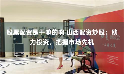 股票配资是干嘛的啊 山西配资炒股：助力投资，把握市场先机