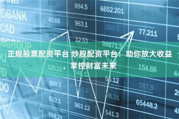 正规股票配资平台 炒股配资平台：助你放大收益，掌控财富未来