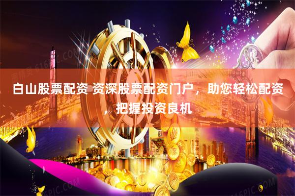 白山股票配资 资深股票配资门户，助您轻松配资，把握投资良机