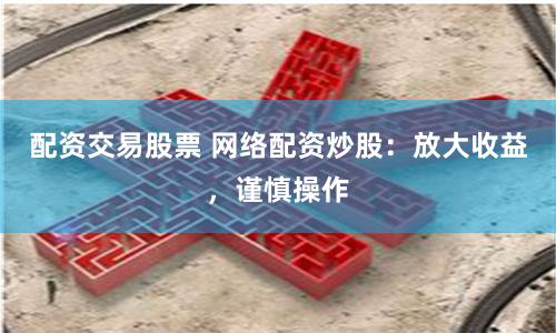 配资交易股票 网络配资炒股：放大收益，谨慎操作
