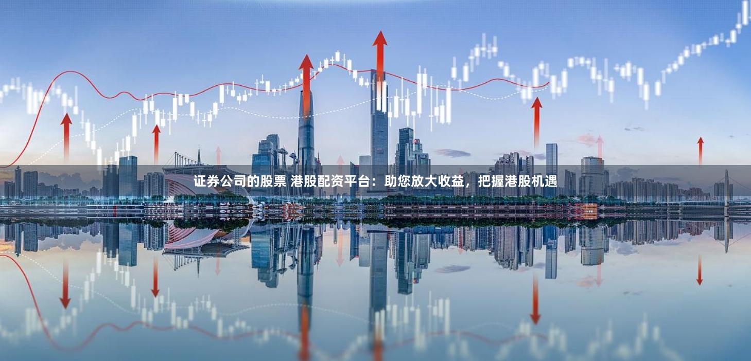 证券公司的股票 港股配资平台：助您放大收益，把握港股机遇