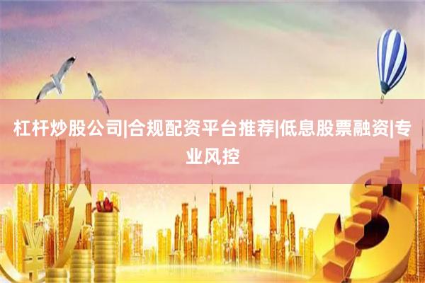 杠杆炒股公司|合规配资平台推荐|低息股票融资|专业风控