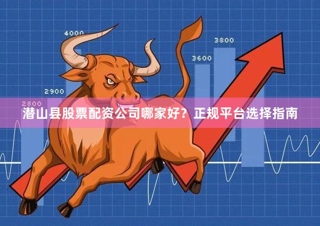 潜山县股票配资公司哪家好？正规平台选择指南